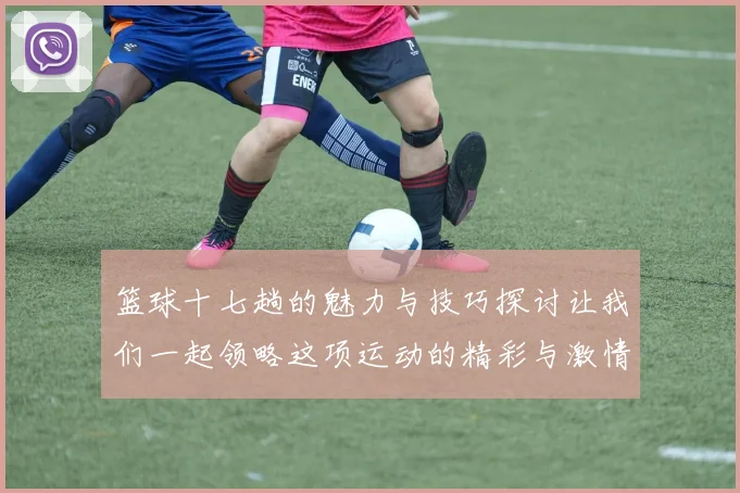 篮球十七趟的魅力与技巧探讨让我们一起领略这项运动的精彩与激情
