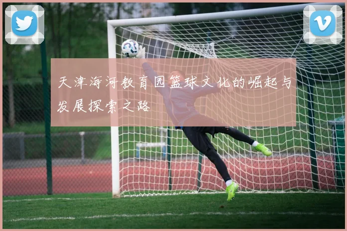 天津海河教育园篮球文化的崛起与发展探索之路