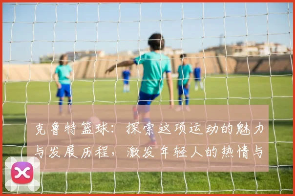 克鲁特篮球：探索这项运动的魅力与发展历程，激发年轻人的热情与梦想