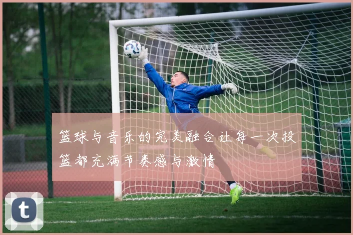 篮球与音乐的完美融合让每一次投篮都充满节奏感与激情