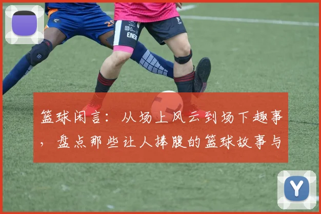 篮球闲言：从场上风云到场下趣事，盘点那些让人捧腹的篮球故事与趣闻